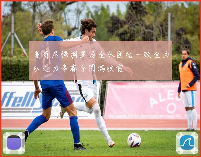 曼奇尼强调罗马全队团结一致全力以赴力争赛季圆满收官