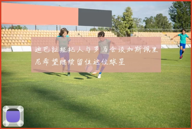 迪巴拉经纪人与罗马会谈加斯佩里尼希望继续留住这位球星