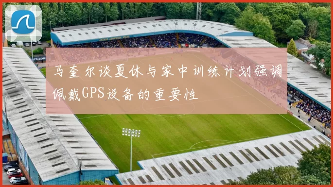 马奎尔谈夏休与家中训练计划强调佩戴GPS设备的重要性