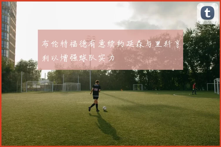 布伦特福德有意续约延森与里科亨利以增强球队实力