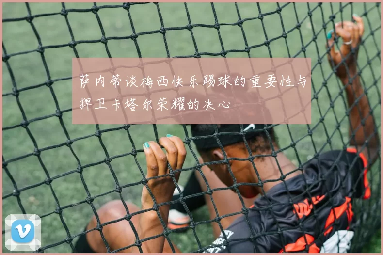 萨内蒂谈梅西快乐踢球的重要性与捍卫卡塔尔荣耀的决心
