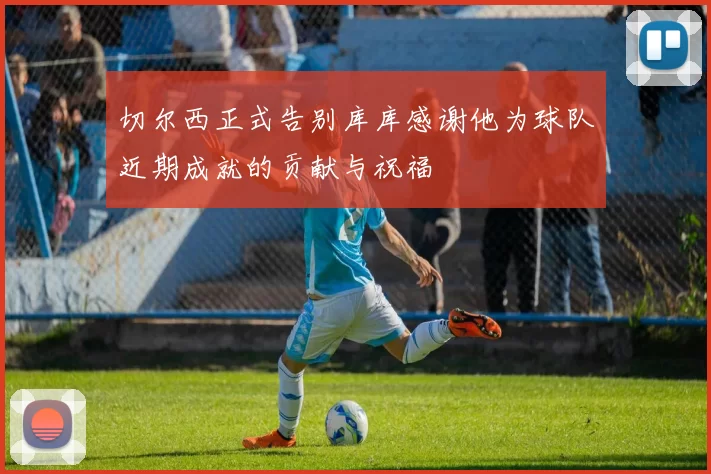 切尔西正式告别库库感谢他为球队近期成就的贡献与祝福