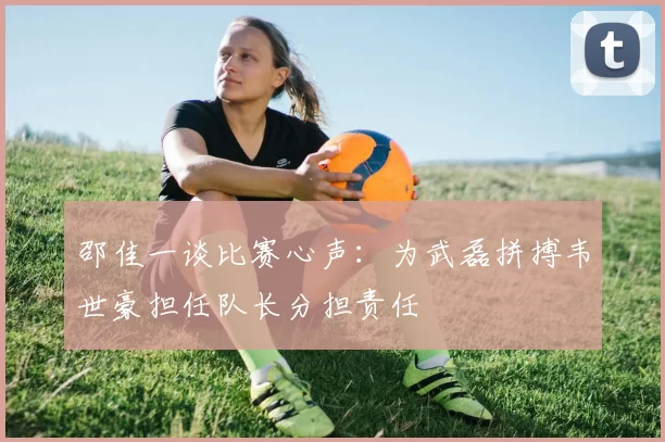 邵佳一谈比赛心声：为武磊拼搏韦世豪担任队长分担责任