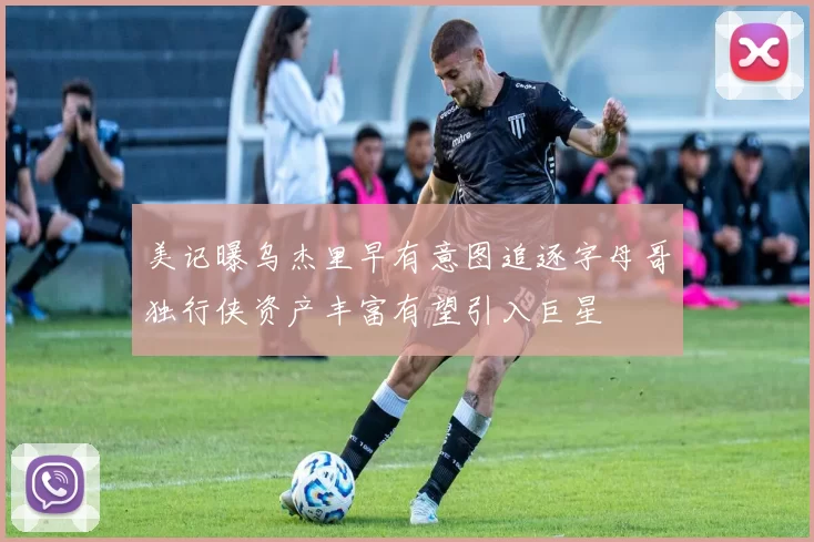 美记曝乌杰里早有意图追逐字母哥独行侠资产丰富有望引入巨星