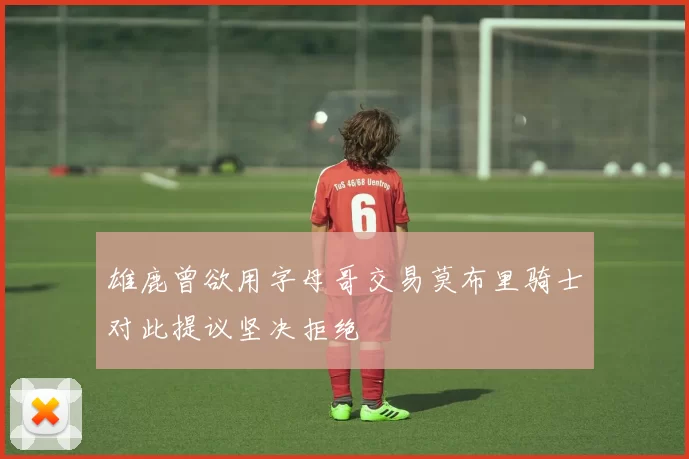 雄鹿曾欲用字母哥交易莫布里骑士对此提议坚决拒绝