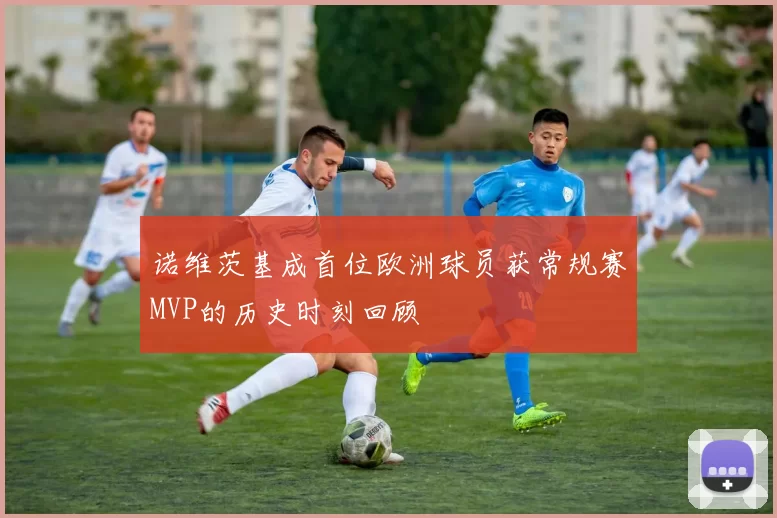 诺维茨基成首位欧洲球员获常规赛MVP的历史时刻回顾