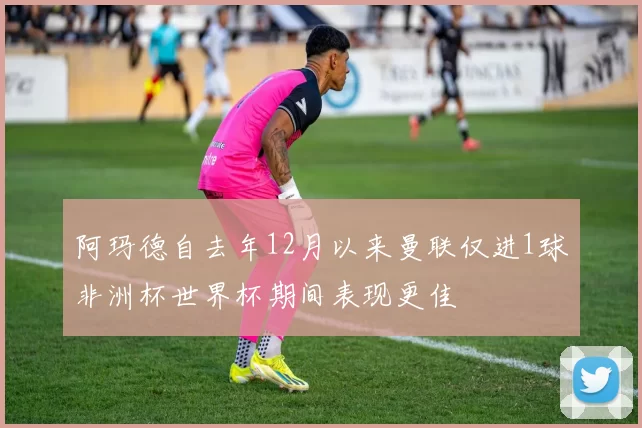 阿玛德自去年12月以来曼联仅进1球非洲杯世界杯期间表现更佳