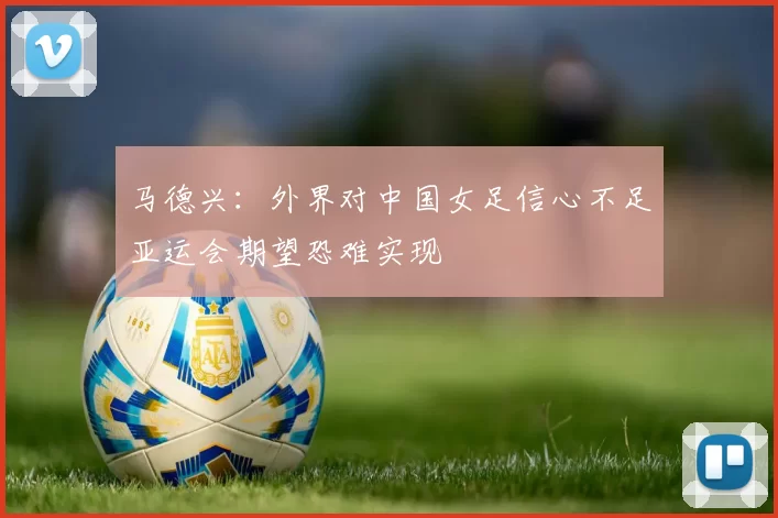 马德兴：外界对中国女足信心不足亚运会期望恐难实现