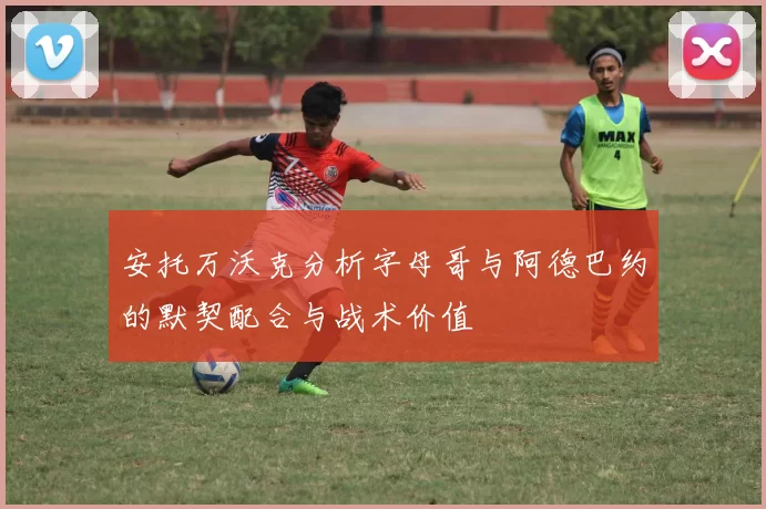 安托万沃克分析字母哥与阿德巴约的默契配合与战术价值